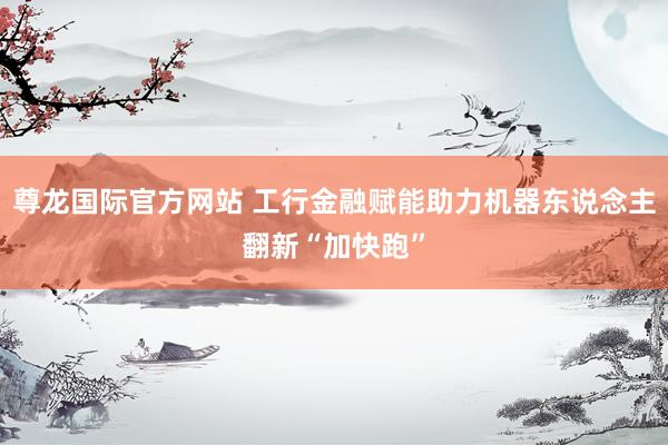 尊龙国际官方网站 工行金融赋能助力机器东说念主翻新“加快跑”