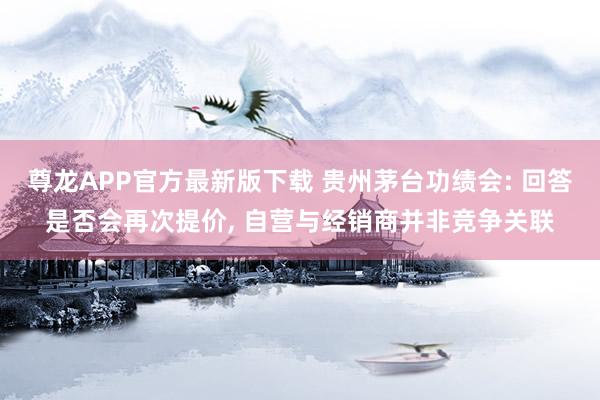 尊龙APP官方最新版下载 贵州茅台功绩会: 回答是否会再次提价， 自营与经销商并非竞争关联
