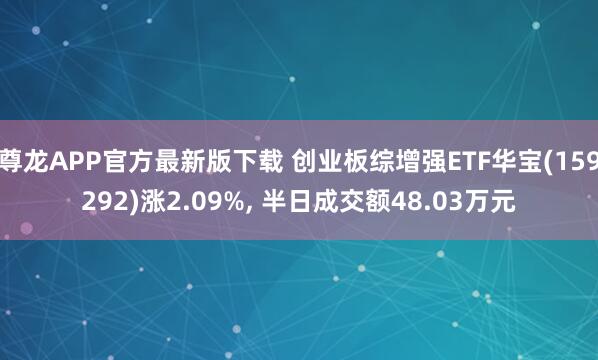 尊龙APP官方最新版下载 创业板综增强ETF华宝(159292)涨2.09%， 半日成交额48.03万元