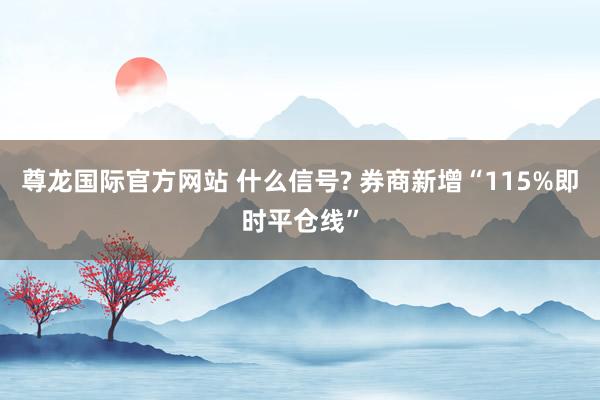 尊龙国际官方网站 什么信号? 券商新增“115%即时平仓线”