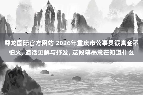 尊龙国际官方网站 2026年重庆市公事员锻真金不怕火， 道话见解与抒发， 这段笔墨意在知道什么