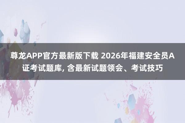 尊龙APP官方最新版下载 2026年福建安全员A证考试题库, 含最新试题领会、考试技巧