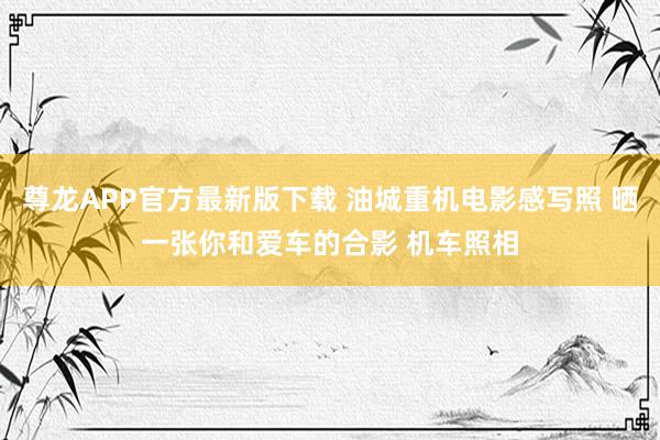 尊龙APP官方最新版下载 油城重机电影感写照 晒一张你和爱车的合影 机车照相