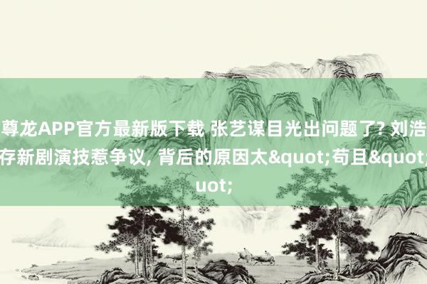 尊龙APP官方最新版下载 张艺谋目光出问题了? 刘浩存新剧演技惹争议, 背后的原因太"苟且"