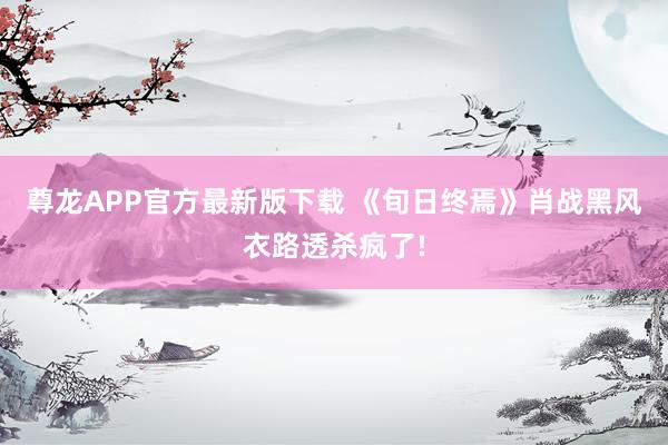 尊龙APP官方最新版下载 《旬日终焉》肖战黑风衣路透杀疯了!