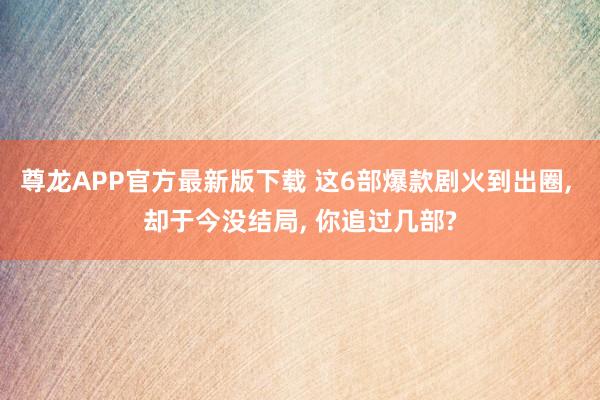 尊龙APP官方最新版下载 这6部爆款剧火到出圈， 却于今没结局， 你追过几部?