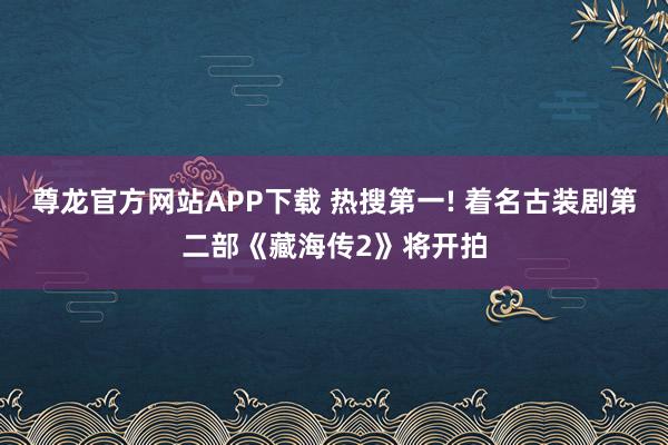 尊龙官方网站APP下载 热搜第一! 着名古装剧第二部《藏海传2》将开拍