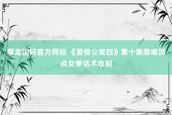尊龙国际官方网站 《爱情公寓四》第十集隐喻顶点女拳话术收割