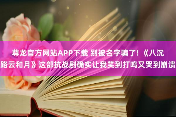 尊龙官方网站APP下载 别被名字骗了! 《八沉路云和月》这部抗战剧确实让我笑到打鸣又哭到崩溃