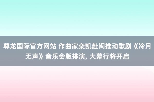 尊龙国际官方网站 作曲家栾凯赴闽推动歌剧《冷月无声》音乐会版排演， 大幕行将开启