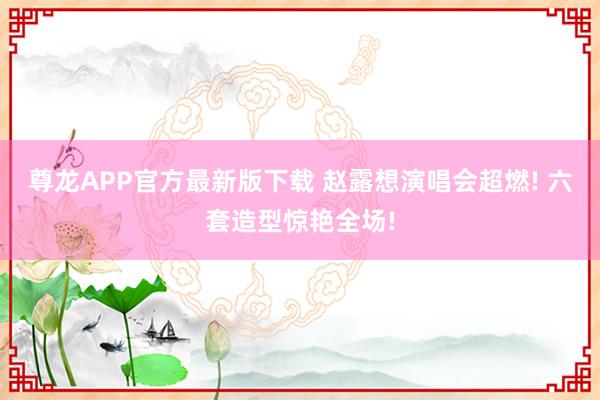 尊龙APP官方最新版下载 赵露想演唱会超燃! 六套造型惊艳全场!
