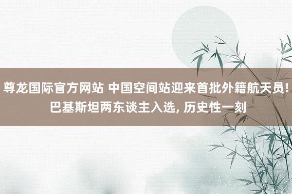 尊龙国际官方网站 中国空间站迎来首批外籍航天员! 巴基斯坦两东谈主入选， 历史性一刻