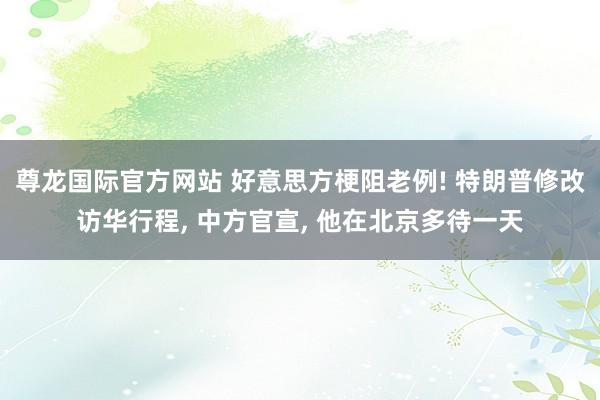 尊龙国际官方网站 好意思方梗阻老例! 特朗普修改访华行程， 中方官宣， 他在北京多待一天
