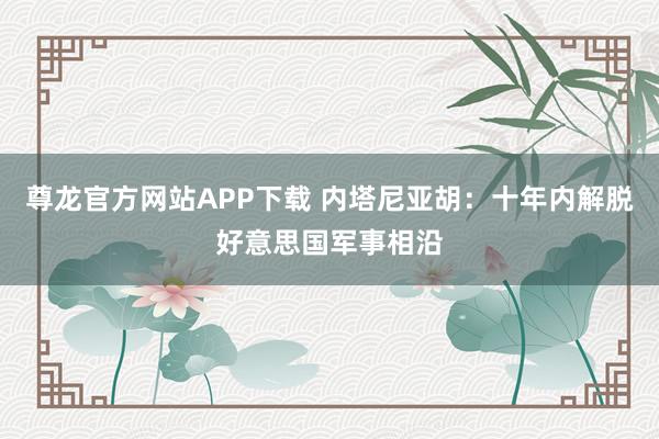 尊龙官方网站APP下载 内塔尼亚胡：十年内解脱好意思国军事相沿