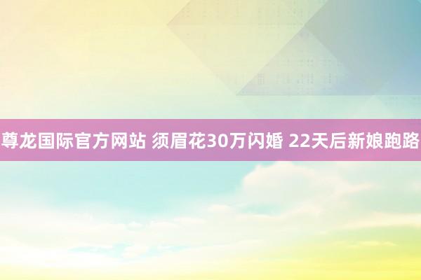 尊龙国际官方网站 须眉花30万闪婚 22天后新娘跑路