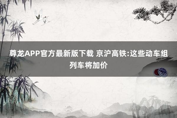 尊龙APP官方最新版下载 京沪高铁:这些动车组列车将加价