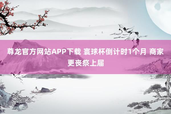 尊龙官方网站APP下载 寰球杯倒计时1个月 商家更丧祭上届