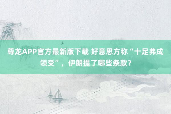 尊龙APP官方最新版下载 好意思方称“十足弗成领受”，伊朗提了哪些条款？