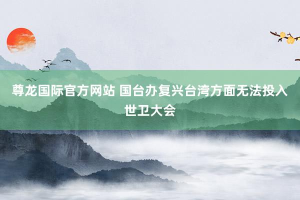 尊龙国际官方网站 国台办复兴台湾方面无法投入世卫大会