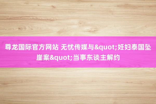 尊龙国际官方网站 无忧传媒与"妊妇泰国坠崖案"当事东谈主解约