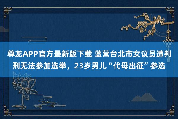 尊龙APP官方最新版下载 蓝营台北市女议员遭判刑无法参加选举，23岁男儿“代母出征”参选