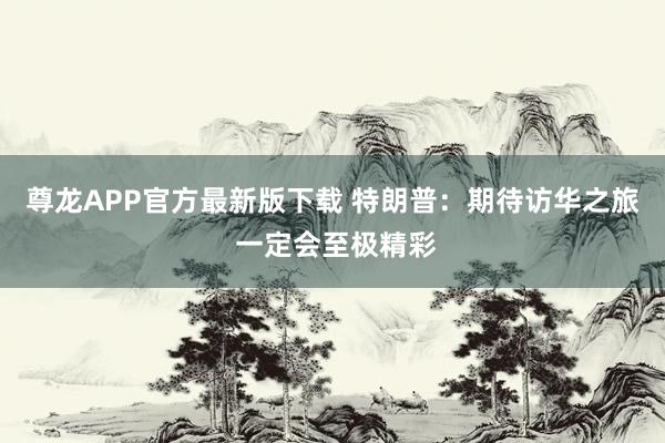 尊龙APP官方最新版下载 特朗普：期待访华之旅 一定会至极精彩