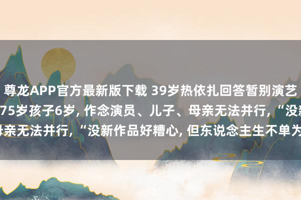 尊龙APP官方最新版下载 39岁热依扎回答暂别演艺圈: 没生病， 仅仅父母75岁孩子6岁， 作念演员、儿子、母亲无法并行， “没新作品好糟心， 但东说念主生不单为奇迹而活”