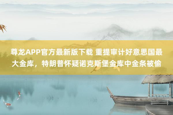 尊龙APP官方最新版下载 重提审计好意思国最大金库，特朗普怀疑诺克斯堡金库中金条被偷