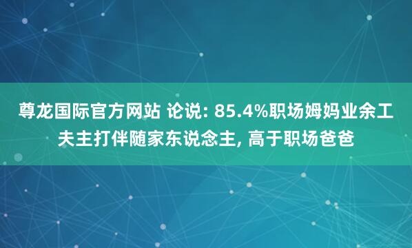 尊龙国际官方网站 论说: 85.4%职场姆妈业余工夫主打伴随家东说念主， 高于职场爸爸