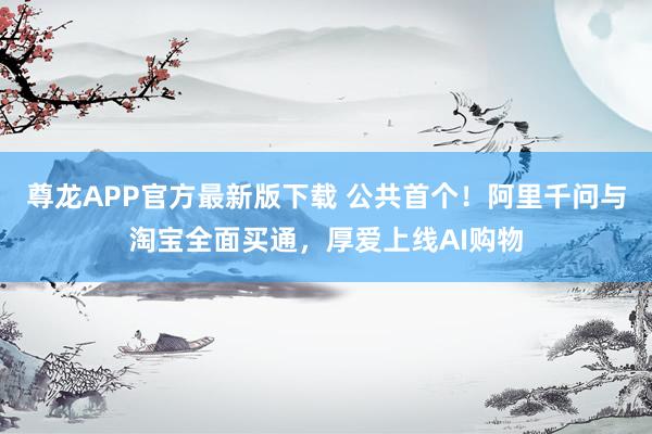 尊龙APP官方最新版下载 公共首个！阿里千问与淘宝全面买通，厚爱上线AI购物