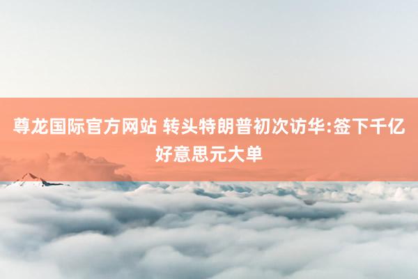 尊龙国际官方网站 转头特朗普初次访华:签下千亿好意思元大单