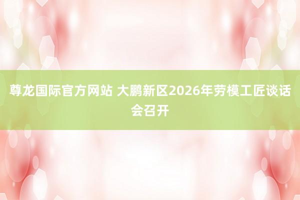 尊龙国际官方网站 大鹏新区2026年劳模工匠谈话会召开