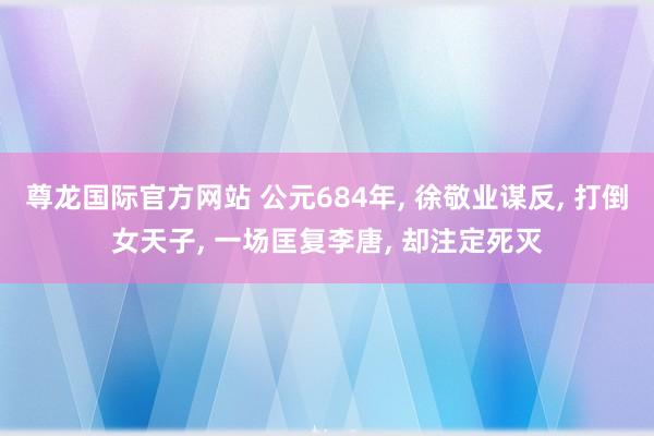 尊龙国际官方网站 公元684年， 徐敬业谋反， 打倒女天子， 一场匡复李唐， 却注定死灭