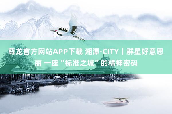 尊龙官方网站APP下载 湘潭·CITY丨群星好意思丽 一座“标准之城”的精神密码