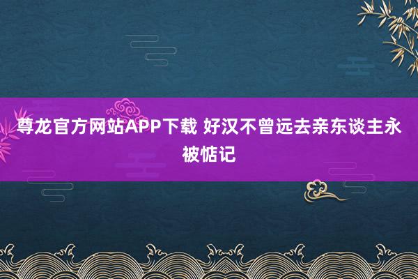 尊龙官方网站APP下载 好汉不曾远去亲东谈主永被惦记