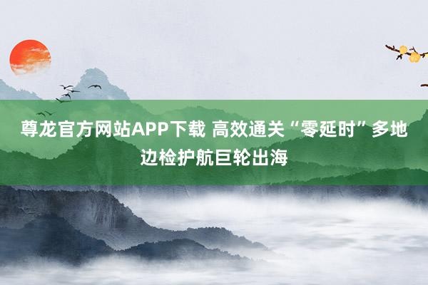 尊龙官方网站APP下载 高效通关“零延时”多地边检护航巨轮出海