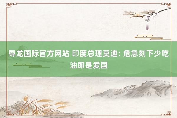 尊龙国际官方网站 印度总理莫迪: 危急刻下少吃油即是爱国