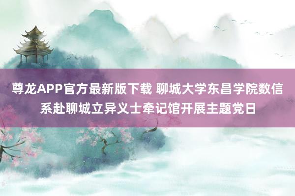 尊龙APP官方最新版下载 聊城大学东昌学院数信系赴聊城立异义士牵记馆开展主题党日
