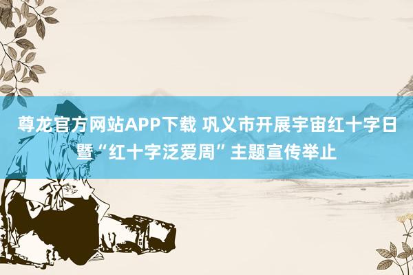 尊龙官方网站APP下载 巩义市开展宇宙红十字日暨“红十字泛爱周”主题宣传举止
