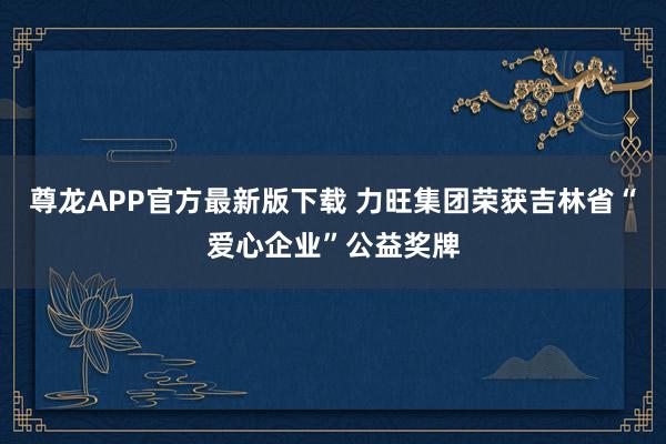 尊龙APP官方最新版下载 力旺集团荣获吉林省“爱心企业”公益奖牌