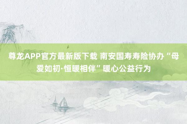 尊龙APP官方最新版下载 南安国寿寿险协办“母爱如初·恒暖相伴”暖心公益行为