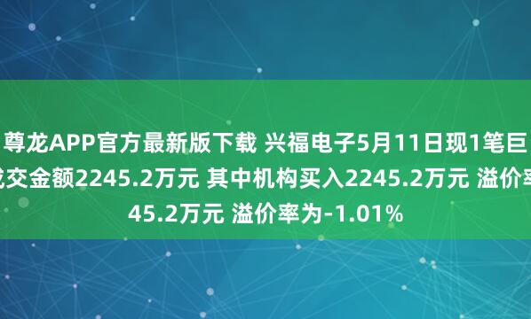 尊龙APP官方最新版下载 兴福电子5月11日现1笔巨额交往 总成交金额2245.2万元 其中机构买入2245.2万元 溢价率为-1.01%