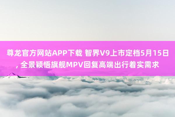 尊龙官方网站APP下载 智界V9上市定档5月15日， 全景颖悟旗舰MPV回复高端出行着实需求