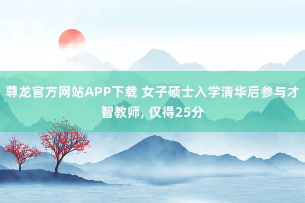 尊龙官方网站APP下载 女子硕士入学清华后参与才智教师， 仅得25分