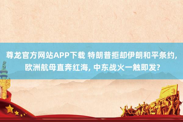 尊龙官方网站APP下载 特朗普拒却伊朗和平条约， 欧洲航母直奔红海， 中东战火一触即发?