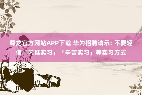 尊龙官方网站APP下载 华为招聘请示: 不要轻信「内推实习」「辛苦实习」等实习方式