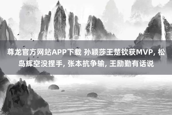 尊龙官方网站APP下载 孙颖莎王楚钦获MVP， 松岛辉空没捏手， 张本抗争输， 王励勤有话说