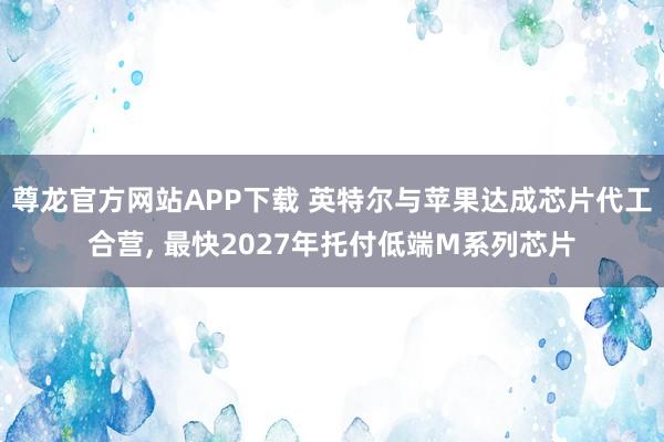 尊龙官方网站APP下载 英特尔与苹果达成芯片代工合营， 最快2027年托付低端M系列芯片