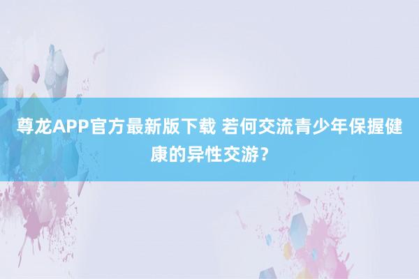 尊龙APP官方最新版下载 若何交流青少年保握健康的异性交游?