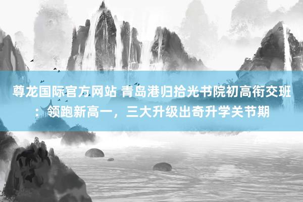 尊龙国际官方网站 青岛港归拾光书院初高衔交班：领跑新高一，三大升级出奇升学关节期
